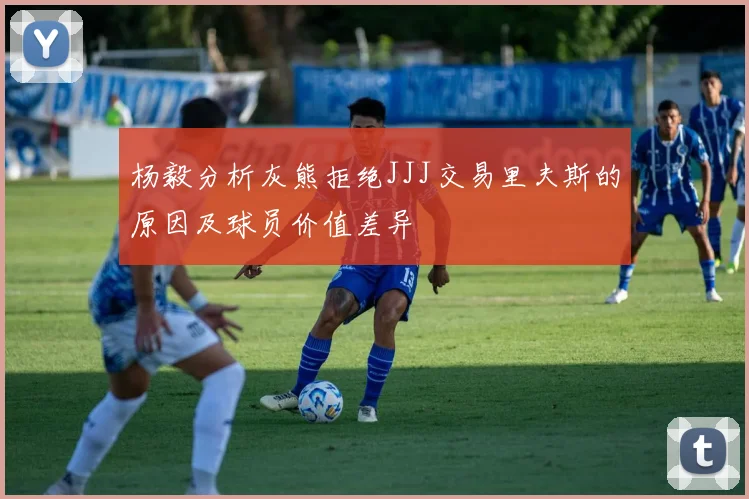 杨毅分析灰熊拒绝JJJ交易里夫斯的原因及球员价值差异