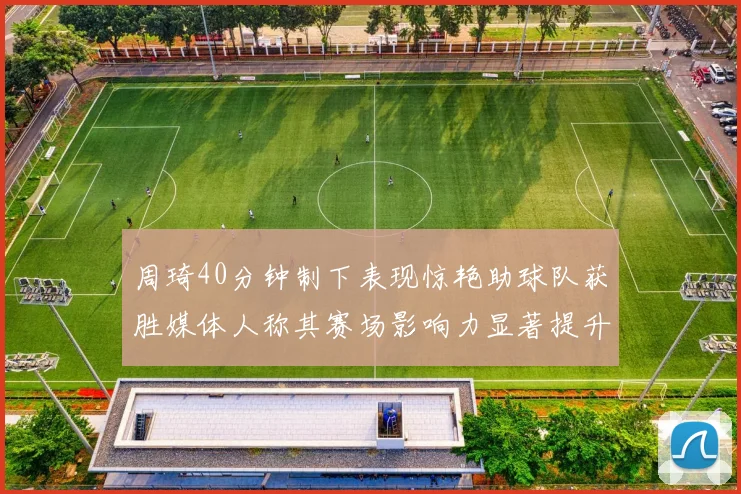 周琦40分钟制下表现惊艳助球队获胜媒体人称其赛场影响力显著提升
