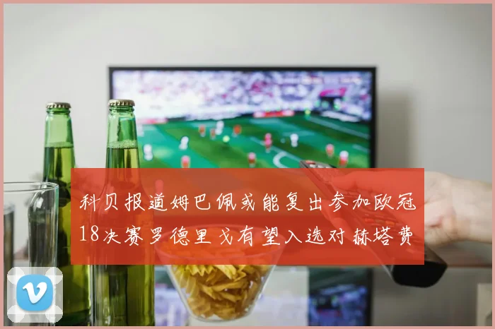 科贝报道姆巴佩或能复出参加欧冠18决赛罗德里戈有望入选对赫塔费大名单