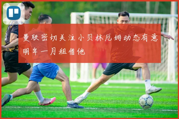 曼联密切关注小贝林厄姆动态有意明年一月租借他