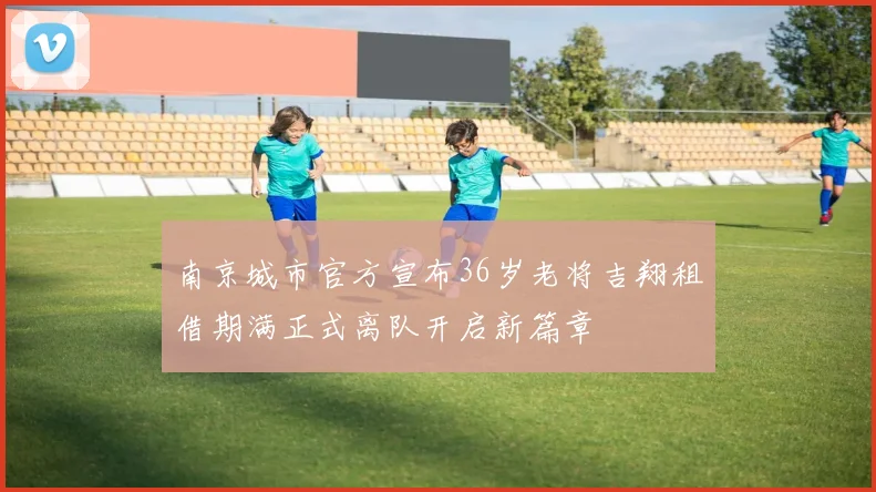 南京城市官方宣布36岁老将吉翔租借期满正式离队开启新篇章