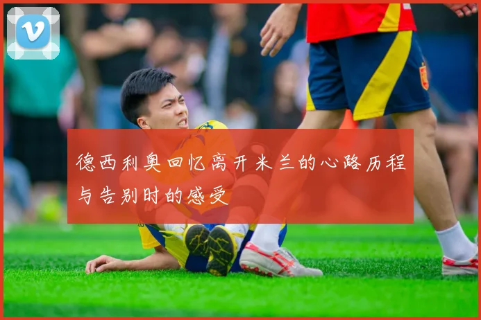 德西利奥回忆离开米兰的心路历程与告别时的感受