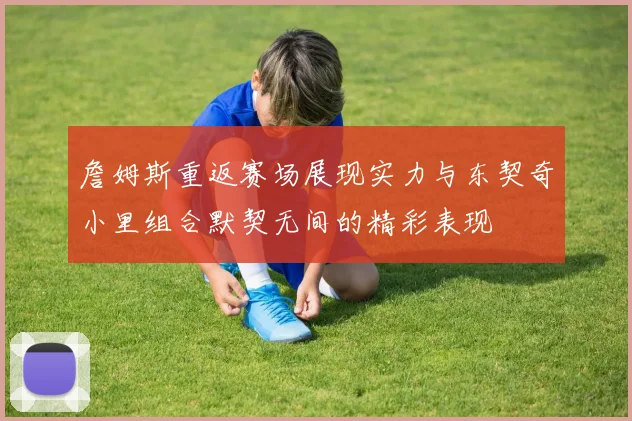 詹姆斯重返赛场展现实力与东契奇小里组合默契无间的精彩表现