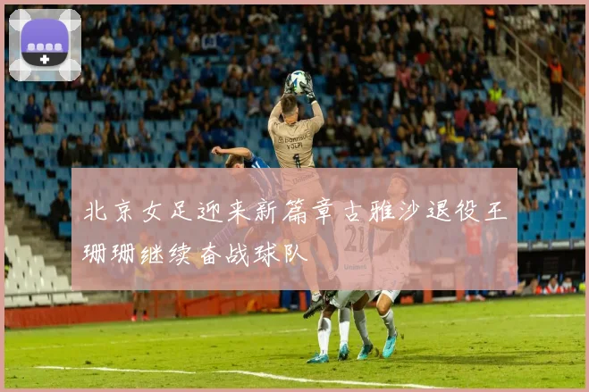 北京女足迎来新篇章古雅沙退役王珊珊继续奋战球队