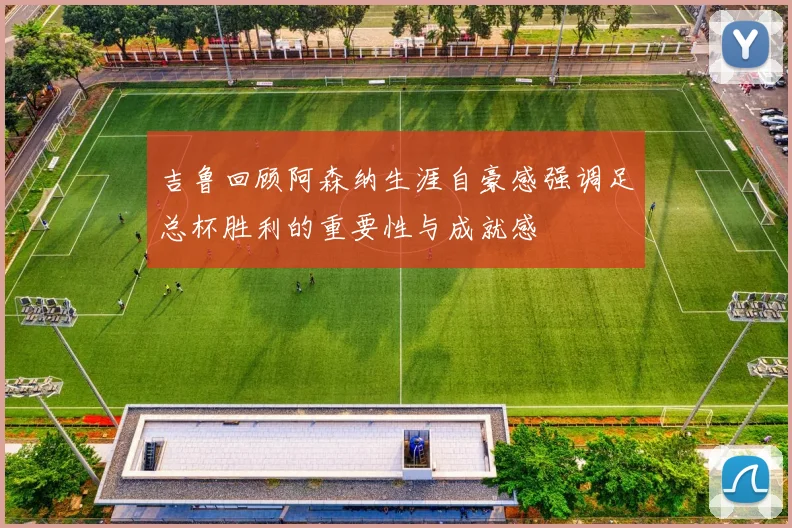 吉鲁回顾阿森纳生涯自豪感强调足总杯胜利的重要性与成就感