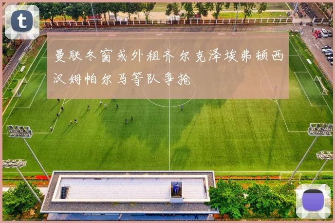 曼联冬窗或外租齐尔克泽埃弗顿西汉姆帕尔马等队争抢