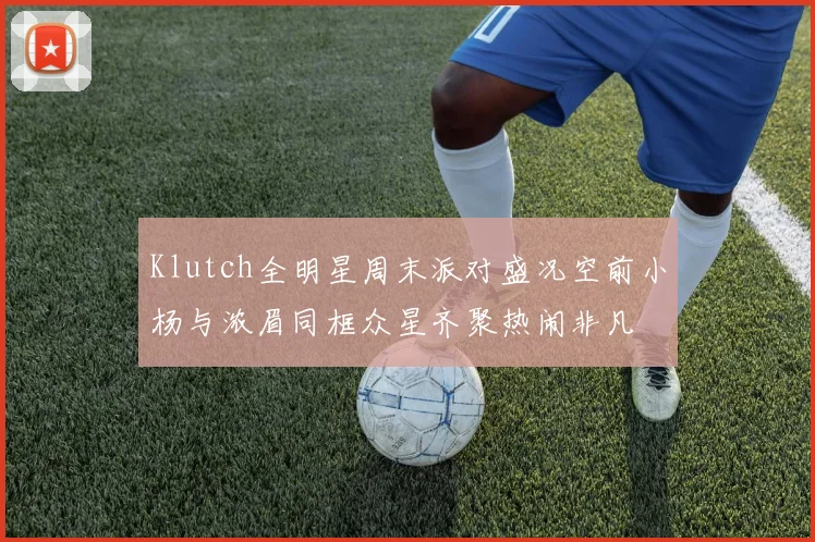 Klutch全明星周末派对盛况空前小杨与浓眉同框众星齐聚热闹非凡