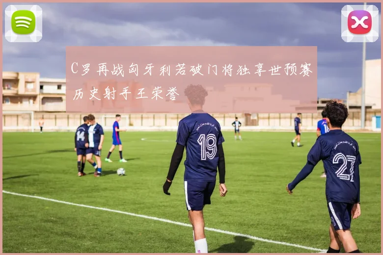 C罗再战匈牙利若破门将独享世预赛历史射手王荣誉